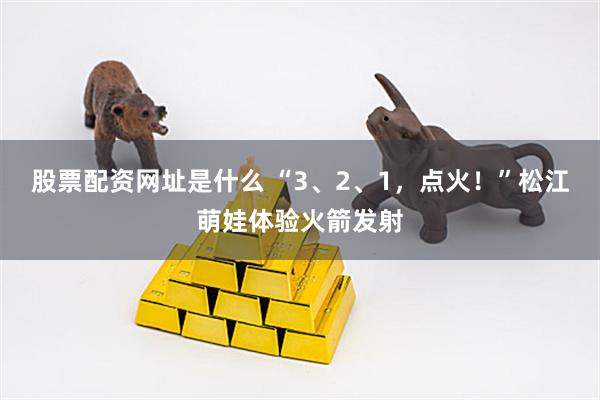 股票配资网址是什么 “3、2、1，点火！”松江萌娃体验火箭发射