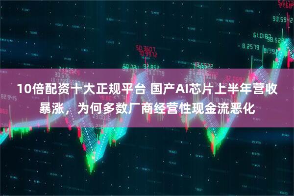 10倍配资十大正规平台 国产AI芯片上半年营收暴涨,为何多数厂商经营性现金流恶化